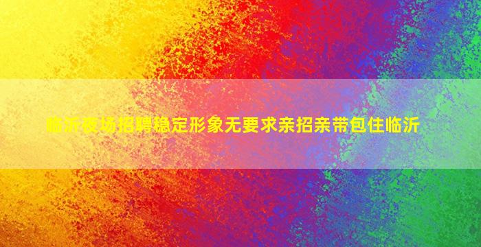 临沂夜场招聘稳定形象无要求亲招亲带包住临沂